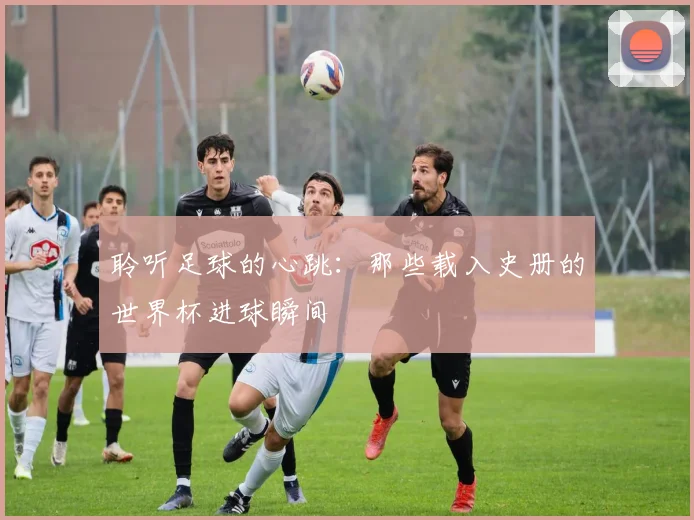 聆听足球的心跳:那些载入史册的世界杯进球瞬间