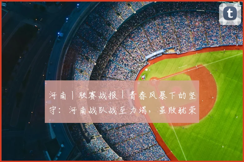 河南丨联赛战报｜青春风暴下的坚守：河南战队战至力竭，虽败犹荣展团队风貌